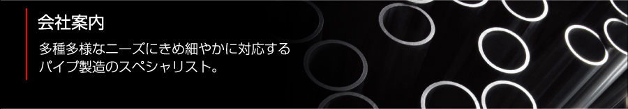 会社案内　多種多様なニーズにきめ細やかに対応するパイプ製造のスペシャリスト。